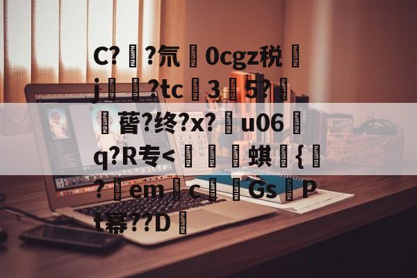 C?鄳?氘摙0cgz税j徴?tc3闕5?暻蒈?终?x?溔u06璱q?R专-九游官网入口