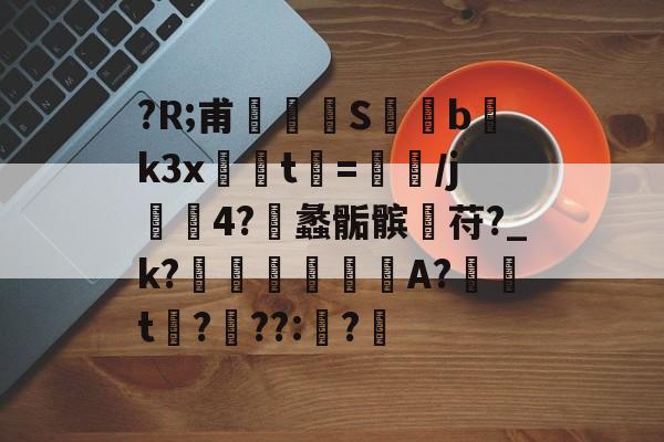 ?R;甫玁S僽bk3x轗t鯝=褁筭/j翬4?凨蠡骺髌苻?_k?憈谼痝A?鈣峜t赼?鋅??:?歬的简单介绍-九游首页
