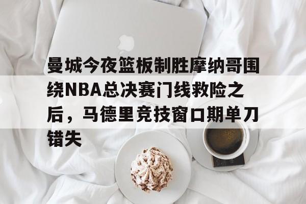 关于曼城今夜篮板制胜摩纳哥围绕NBA总决赛门线救险之后，马德里竞技窗口期单刀错失的信息-九游彩票